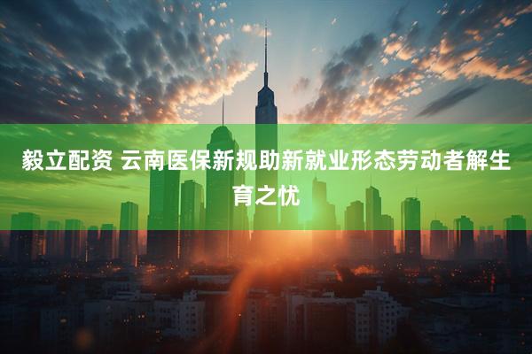 毅立配资 云南医保新规助新就业形态劳动者解生育之忧