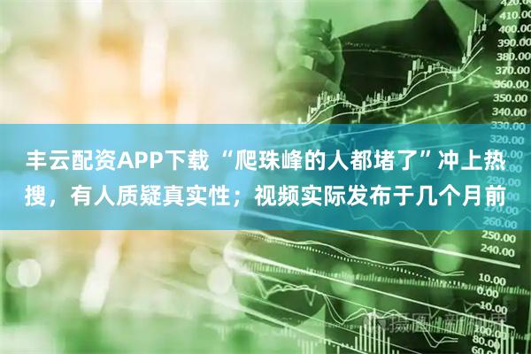 丰云配资APP下载 “爬珠峰的人都堵了”冲上热搜，有人质疑真实性；视频实际发布于几个月前